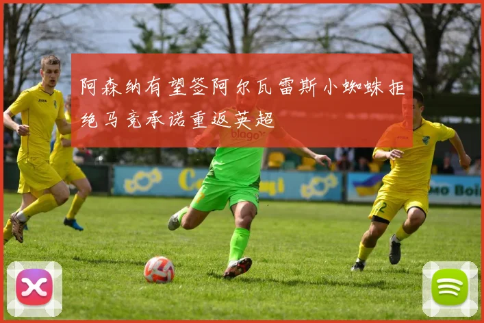 阿森纳有望签阿尔瓦雷斯小蜘蛛拒绝马竞承诺重返英超