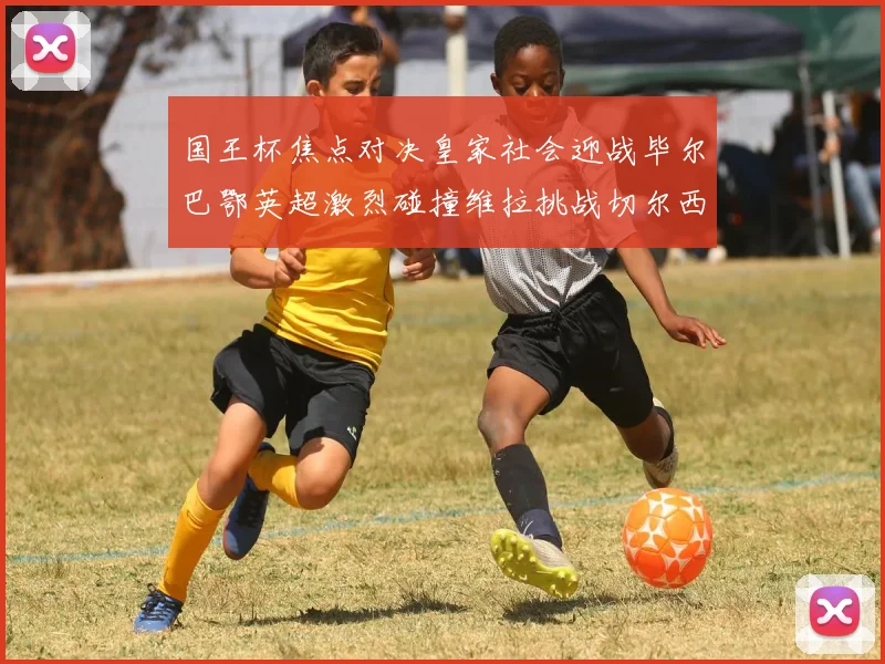 国王杯焦点对决皇家社会迎战毕尔巴鄂英超激烈碰撞维拉挑战切尔西