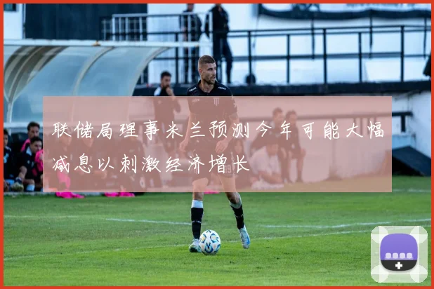 联储局理事米兰预测今年可能大幅减息以刺激经济增长