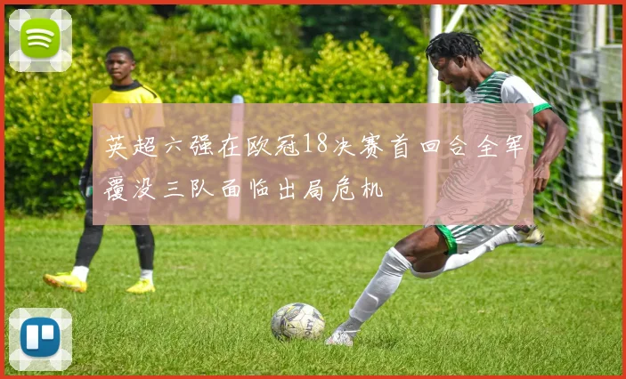 英超六强在欧冠18决赛首回合全军覆没三队面临出局危机