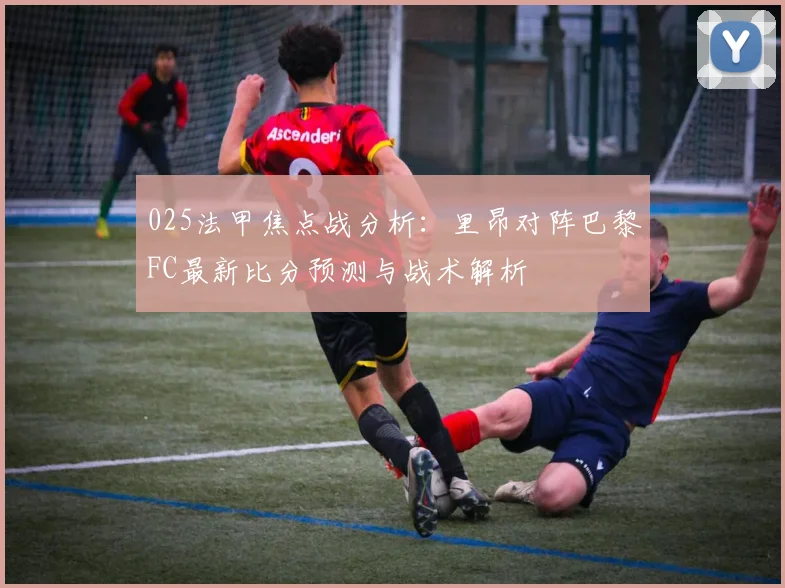 025法甲焦点战分析：里昂对阵巴黎FC最新比分预测与战术解析